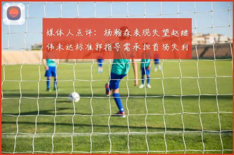 媒体人点评：杨瀚森表现失望赵继伟未达标准郭指导需承担首场失利责任