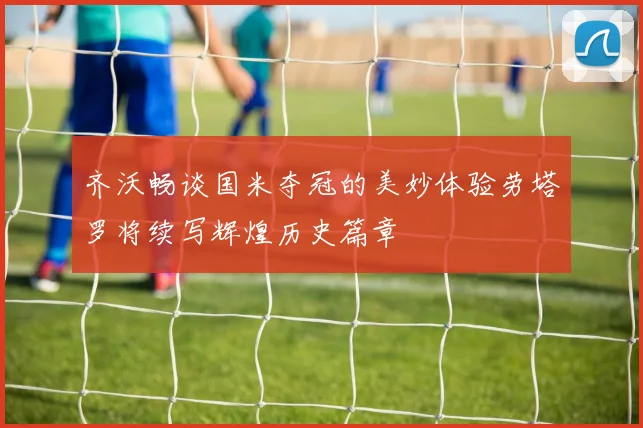 齐沃畅谈国米夺冠的美妙体验劳塔罗将续写辉煌历史篇章