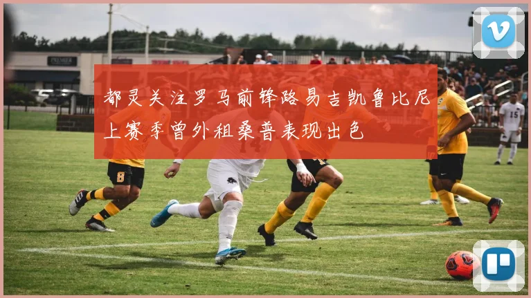 都灵关注罗马前锋路易吉凯鲁比尼上赛季曾外租桑普表现出色