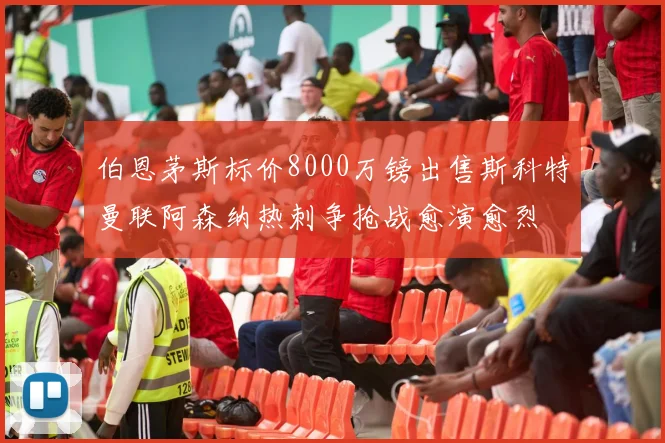 伯恩茅斯标价8000万镑出售斯科特曼联阿森纳热刺争抢战愈演愈烈