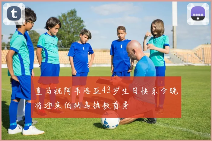 皇马祝阿韦洛亚43岁生日快乐今晚将迎来伯纳乌执教首秀