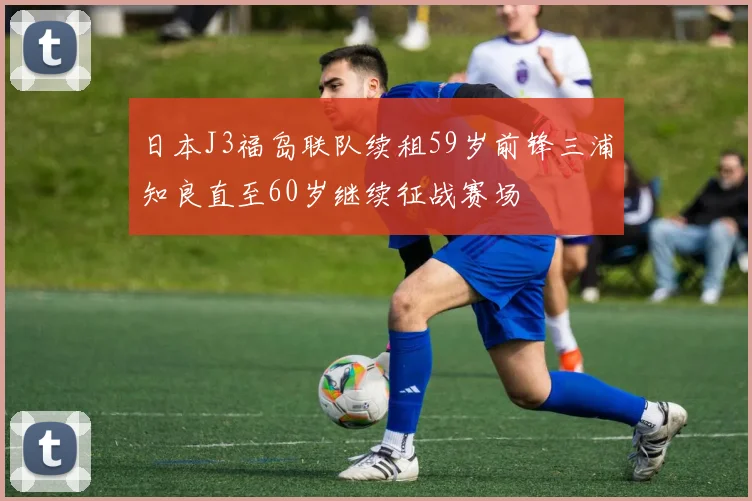 日本J3福岛联队续租59岁前锋三浦知良直至60岁继续征战赛场