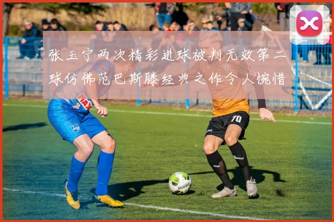 张玉宁两次精彩进球被判无效第二球仿佛范巴斯滕经典之作令人惋惜