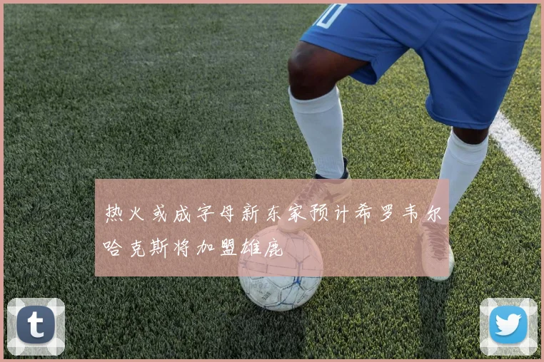 热火或成字母新东家预计希罗韦尔哈克斯将加盟雄鹿