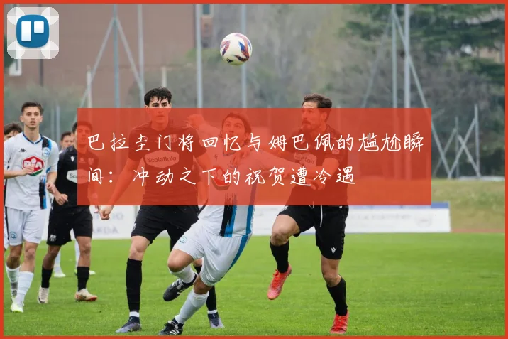 巴拉圭门将回忆与姆巴佩的尴尬瞬间：冲动之下的祝贺遭冷遇