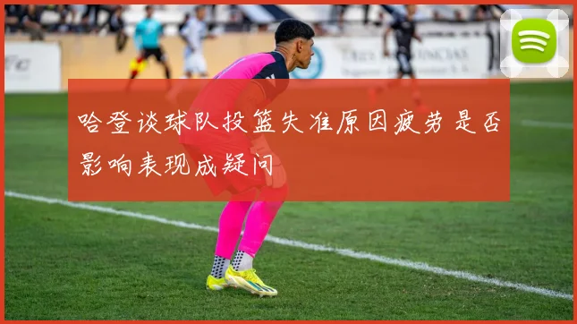 哈登谈球队投篮失准原因疲劳是否影响表现成疑问