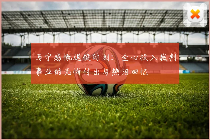 马宁感慨退役时刻：全心投入裁判事业的无悔付出与热泪回忆