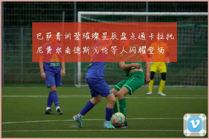巴萨青训营璀璨星辰盘点通卡拉托尼费尔南德斯戈伦等人闪耀登场