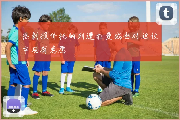 热刺报价托纳利遭拒曼城也对这位中场有意愿