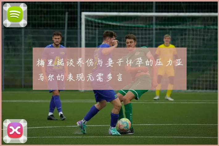 梅里诺谈养伤与妻子怀孕的压力亚马尔的表现无需多言
