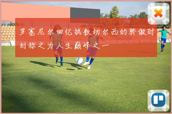 罗塞尼尔回忆执教切尔西的骄傲时刻称之为人生巅峰之一