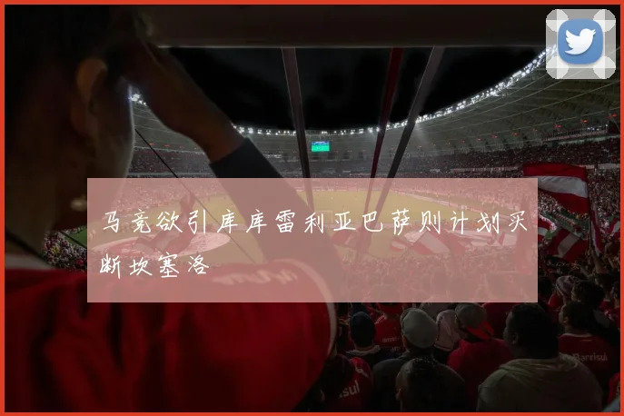 马竞欲引库库雷利亚巴萨则计划买断坎塞洛