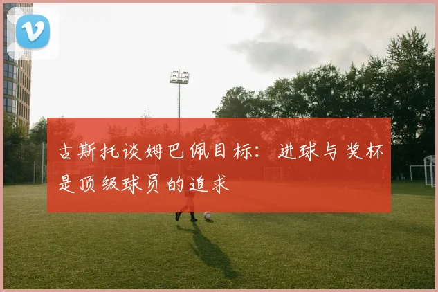 古斯托谈姆巴佩目标：进球与奖杯是顶级球员的追求
