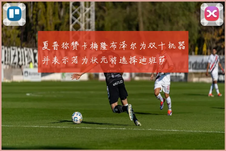 夏普称赞卡梅隆布泽尔为双十机器并表示若为状元将选择迪班萨