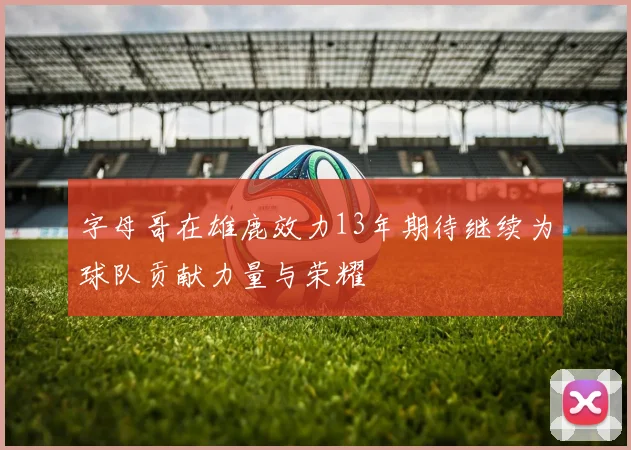 字母哥在雄鹿效力13年期待继续为球队贡献力量与荣耀