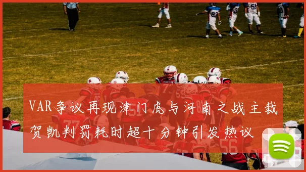 VAR争议再现津门虎与河南之战主裁贺凯判罚耗时超十分钟引发热议