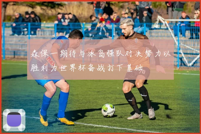 森保一期待与冰岛强队对决努力以胜利为世界杯备战打下基础