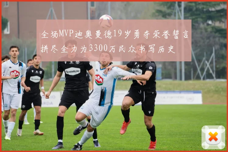 全场MVP迪奥曼德19岁勇夺荣誉誓言拼尽全力为3300万民众书写历史