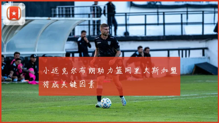 小迈克尔布朗助力篮网里夫斯加盟将成关键因素