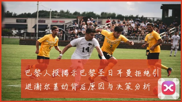 巴黎人报揭示巴黎圣日耳曼拒绝引进谢尔基的背后原因与决策分析