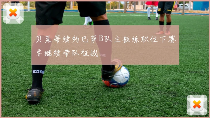 贝莱蒂续约巴萨B队主教练职位下赛季继续带队征战