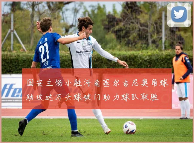 国安主场小胜河南塞尔吉尼奥角球助攻达万头球破门助力球队取胜