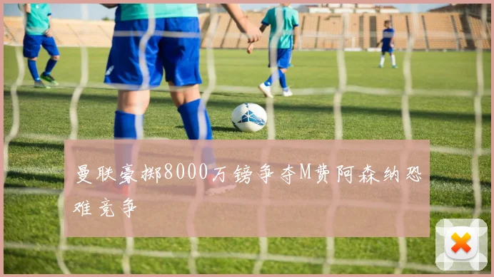 曼联豪掷8000万镑争夺M费阿森纳恐难竞争