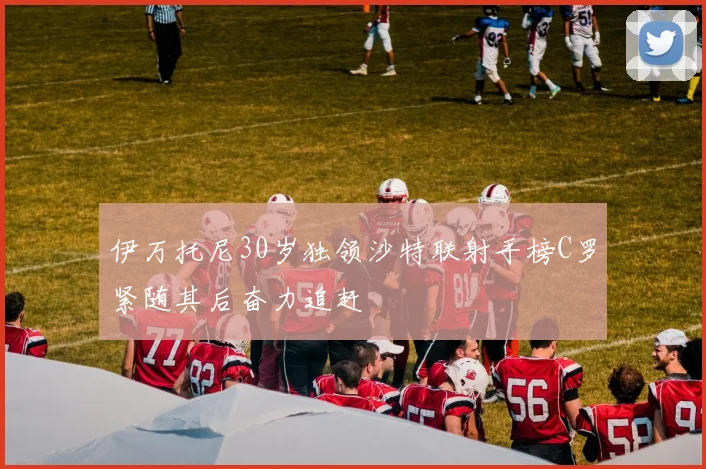 伊万托尼30岁独领沙特联射手榜C罗紧随其后奋力追赶